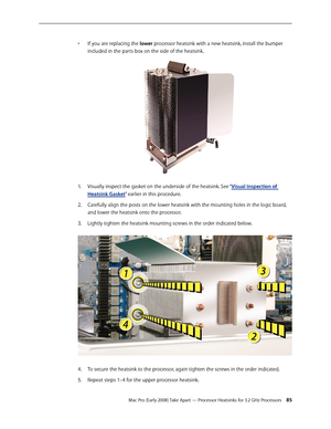 Page 85Mac Pro (Early 2008) Take Apart — Processor Heatsinks for 3.2 GHz Processors 85
If you are replacing the • lower processor heatsink with a new heatsink, install the bumper 
included in the parts box on the side of the heatsink.
Visually inspect the gasket on the underside of the heatsink. See “1. Visual Inspection of 
Heatsink Gasket” earlier in this procedure. 
Carefully align the posts on the lower heatsink with the mounting holes in the logic board, 2.  
and lower the heatsink onto the processor....