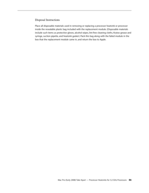Page 86Mac Pro (Early 2008) Take Apart — Processor Heatsinks for 3.2 GHz Processors 86
Disposal Instructions
Place all disposable materials used in removing or replacing a processor heatsink or processor 
inside the resealable plastic bag included with the replacement module. (Disposable materials 
include such items as protective gloves, alcohol wipes, lint-free cleaning cloths, Krytox grease and 
syringe, suction pipette, and heatsink gasket.) Pack this bag along with the failed module in the 
box that the...