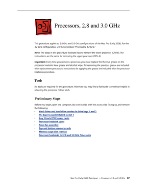 Page 87Mac Pro (Early 2008) Take Apart — Processors, 2.8 and 3.0 GHz 87
Processors, 2.8 and 3.0 GHz
This procedure applies to 2.8 GHz and 3.0 GHz configurations of the Mac Pro (Early 2008). For the 
3.2 GHz configuration, see the procedure “Processors, 3.2 GHz.”
Note: The steps in this procedure illustrate how to remove the lower processor (CPU B). The 
instructions are the same for removing the upper processor (CPU A).
Important: Every time you remove a processor, you must replace the thermal grease on the...