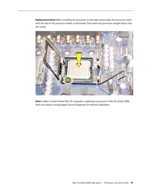 Page 91Mac Pro (Early 2008) Take Apart — Processors, 2.8 and 3.0 GHz 91
Replacement Note: When installing the processor on the logic board, align the processor notch 
with the tab on the processor holder, as illustrated. Then lower the processor straight down onto 
the socket.
Note: Unlike in earlier Power Mac G5 computers, replacing a processor in Mac Pro (Early 2008) 
does not require running Apple Service Diagnostic for thermal calibration. 