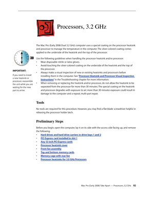Page 92Mac Pro (Early 2008) Take Apart — Processors, 3.2 GHz 92
Processors, 3.2 GHz
The Mac Pro (Early 2008 Dual 3.2 GHz) computer uses a special coating on the processor heatsink 
and processor to manage the temperature in the computer. The silver-colored coating comes 
applied to the underside of the heatsink and the top of the processor.
Use the following guidelines when handling the processor heatsink and/or processor:
• Wear disposable nitrile or latex gloves.
Avoid touching the silver-colored coating on...