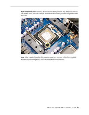 Page 96Mac Pro (Early 2008) Take Apart — Processors, 3.2 GHz 96
Replacement Note: When installing the processor on the logic board, align the processor notch 
with the tab on the processor holder, as illustrated. Then lower the processor straight down onto 
the socket.
Note: Unlike in earlier Power Mac G5 computers, replacing a processor in Mac Pro (Early 2008) 
does not require running Apple Service Diagnostic for thermal calibration. 