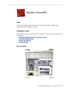 Page 97Mac Pro (Early 2008) Take Apart — Speaker Assembly 97
Speaker Assembly
Tools
The only tools required for this procedure are a magnetized #1 Phillips screwdriver and a 
magnetized jeweler’s #0 Phillips screwdriver.
Preliminary Steps
Before you begin, open the computer, lay it on its side with the access side facing up, and remove 
the following:
Hard drives and hard drive carriers in drive bays 1 and • 2
Any 12-inch PCI Express card• s
Processor heatsink cove• r
Front fan assembl• y
Part Location 