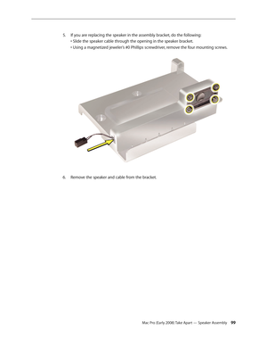 Page 99Mac Pro (Early 2008) Take Apart — Speaker Assembly 99
If you are replacing the speaker in the assembly bracket, do the following: 5. 
• Slide the speaker cable through the opening in the speaker bracket. 
• Using a magnetized jeweler’s #0 Phillips screwdriver, remove the four mounting screws. 
Remove the speaker and cable from the bracket.6.  