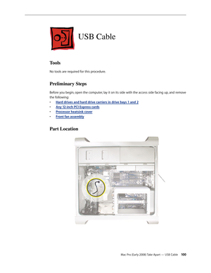 Page 100Mac Pro (Early 2008) Take Apart — USB Cable 100
USB Cable
Tools
No tools are required for this procedure.
Preliminary Steps
Before you begin, open the computer, lay it on its side with the access side facing up, and remove 
the following:
Hard drives and hard drive carriers in drive bays 1 and • 2
Any 12-inch PCI Express card• s
Processor heatsink cove• r
Front fan assembl• y
Part Location 