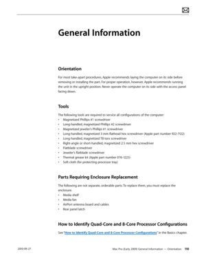 Page 110Mac Pro (Early 2009) General Information — Orientation 110 2010-09-27
General Information
Orientation
For most take-apart procedures, Apple recommends laying the computer on its side before 
removing or installing the part. For proper operation, however, Apple recommends running 
the unit in the upright position. Never operate the computer on its side with the access panel 
facing down.
Tools
The following tools are required to service all configurations of the computer:
• Magnetized Phillips #1...