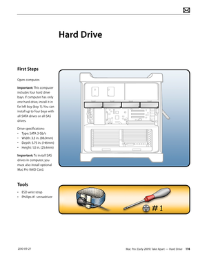 Page 114Mac Pro (Early 2009) Take Apart — Hard Drive 114 2010-09-27
First Steps
Open computer.
Important: This computer 
includes four hard drive 
bays. If computer has only 
one hard drive, install it in 
far left bay (bay 1). You can 
install up to four bays with 
all-SATA drives or all-SAS 
drives. 
Drive specifications:
• Type: SATA 3 Gb/s
• Width: 3.5 in. (88.9mm)
• Depth: 5.75 in. (146mm)
• Height: 1.0 in. (25.4mm) 
Important: To install SAS 
drives in computer, you 
must also install optional 
Mac Pro...