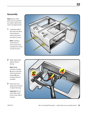 Page 119Mac Pro (Early 2009) Take Apart — Optical Drive Carrier and Optical Drive 119 2010-09-27
Reassembly
Note: Latch on back 
panel must be up before 
you replace optical drive 
carrier and optical drives. 
1 If replacing optical 
drive with new drive, 
remove 4 carrier 
screws and mount 
new drive in carrier.
Note: If adding a 
second drive to 
carrier, mount drive 
using 4 screws stored 
on back of carrier.
2 Attach optical drive 
cable to back of 
drive(s).
Note: Middle 
connector (marked 
A) goes to top...