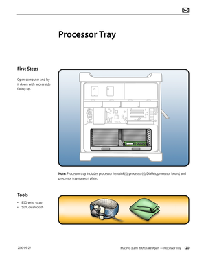 Page 120Mac Pro (Early 2009) Take Apart — Processor Tray 120 2010-09-27
First Steps
Open computer and lay 
it down with access side 
facing up.
Tools
• ESD wrist strap 
• Soft, clean cloth
Processor Tray
Note: Processor tray includes processor heatsink(s), processor(s), DIMMs, processor board, and 
processor tray support plate.  