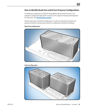 Page 13Mac Pro (Early 2009) Basics — Overview 13 2010-09-27
How to Identify Quad-Core and 8-Core Processor Configurations
To identify the configuration of a Mac Pro (Early 2009) computer, check the code on the 
computer’s configuration label, which is located on the computer’s back panel directly below 
the video ports. See “Serial Number Location.”
Another quick way to identify the configuration is to open the side panel and inspect the 
processor heatsinks on the processor board. The configurations look like...