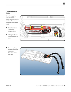 Page 131Mac Pro (Early 2009) Take Apart — PCI Express/Graphics Card 131 2010-09-27
Card with Booster 
Cables
Note: Some graphics 
cards require 1 or 2 
booster cables connecting 
card to auxiliary power 
connectors on backplane 
board. 
1 Disconnect booster 
cable(s) from 
backplane board.
2 Holding card by top 
corners, pull it up out 
of slot.
3 If you are replacing 
booster cable(s) with 
new one(s), 
disconnect cable(s) 
from card.  