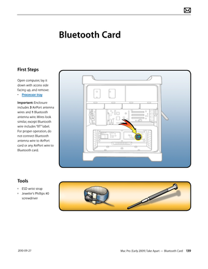 Page 139Mac Pro (Early 2009) Take Apart — Bluetooth Card 139 2010-09-27
First Steps
Open computer, lay it 
down with access side 
facing up, and remove:
• Processor tray
Important: Enclosure 
includes 3 AirPort antenna 
wires and 1 Bluetooth 
antenna wire. Wires look 
similar, except Bluetooth 
wire includes “BT” label. 
For proper operation, do 
not connect Bluetooth 
antenna wire to AirPort 
card or any AirPort wire to 
Bluetooth card. 
Tools
• ESD wrist strap
• Jeweler’s Phillips #0 
screwdriver
Bluetooth Card  