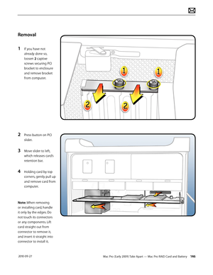 Page 146Mac Pro (Early 2009) Take Apart — Mac Pro RAID Card and Battery 146 2010-09-27
Removal
1 If you have not 
already done so, 
loosen 2 captive 
screws securing PCI 
bracket to enclosure 
and remove bracket 
from computer.
2 Press button on PCI 
slider. 
3 Move slider to left, 
which releases card’s 
retention bar.
4 Holding card by top 
corners, gently pull up 
and remove card from 
computer.
Note: When removing 
or installing card, handle 
it only by the edges. Do 
not touch its connectors 
or any...
