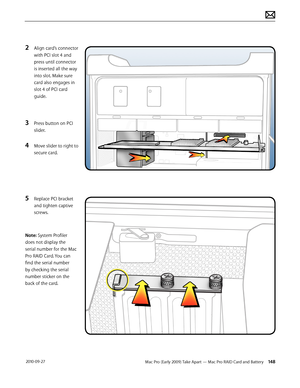 Page 148Mac Pro (Early 2009) Take Apart — Mac Pro RAID Card and Battery 148 2010-09-27
2 Align card’s connector 
with PCI slot 4 and 
press until connector 
is inserted all the way 
into slot. Make sure 
card also engages in 
slot 4 of PCI card 
guide.
3 Press button on PCI 
slider.
4 Move slider to right to 
secure card.
5 Replace PCI bracket 
and tighten captive 
screws.
Note: System Profiler 
does not display the 
serial number for the Mac 
Pro RAID Card. You can 
find the serial number 
by checking the...