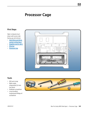 Page 149Mac Pro (Early 2009) Take Apart — Processor Cage 149 2010-09-27
First Steps
Open computer, lay it 
down with access side 
facing up, and remove:
• Hard drive and drive 
carrier in drive bay 1
• Graphics card in slot 1
• PCIe fan
• Processor tray
Tools
• ESD wrist strap 
• RIght-angle, 
magnetized 2.5 mm 
hex driver
• Flatblade screwdriver
• Long-handled, 
magnetized Phillips #1 
screwdriver
Processor Cage  