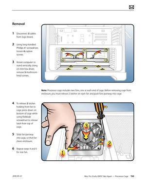 Page 150Mac Pro (Early 2009) Take Apart — Processor Cage 150 2010-09-27
Removal
1 Disconnect 3 cables 
from logic board.
2 Using long-handled 
Phillips #1 screwdriver, 
loosen 6 captive 
screws.
3 Rotate computer to 
stand vertically. Using 
2.5 mm hex driver,  
remove 5 mushroom-
head screws.
4 To release 2 latches 
holding front fan to 
cage, press down on 
bottom of cage while 
using flatblade 
screwdriver to release 
latch from top of 
cage. 
5 Slide fan partway 
into cage, so that fan 
clears enclosure.
6...