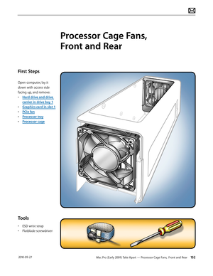 Page 152Mac Pro (Early 2009) Take Apart — Processor Cage Fans,  Front and Rear 152 2010-09-27
First Steps
Open computer, lay it 
down with access side 
facing up, and remove:
• Hard drive and drive 
carrier in drive bay 1
• Graphics card in slot 1
• PCIe fan
• Processor tray
• Processor cage
Tools
• ESD wrist strap
• Flatblade screwdriver
Processor Cage Fans,  
Front and Rear  