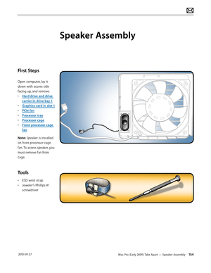 Page 154Mac Pro (Early 2009) Take Apart — Speaker Assembly 154 2010-09-27
First Steps
Open computer, lay it 
down with access side 
facing up, and remove:
• Hard drive and drive 
carrier in drive bay 1
• Graphics card in slot 1
• PCIe fan
• Processor tray
• Processor cage
• Front processor cage 
fan
Note: Speaker is installed 
on front processor cage 
fan. To access speaker, you 
must remove fan from 
cage.
Tools
• ESD wrist strap
• Jeweler’s Phillips #1 
screwdriver
Speaker Assembly  