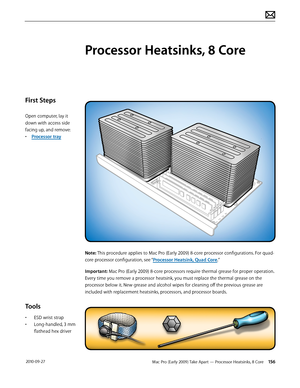 Page 156Mac Pro (Early 2009) Take Apart — Processor Heatsinks, 8 Core 156 2010-09-27
First Steps
Open computer, lay it 
down with access side 
facing up, and remove:
• Processor tray
Tools
• ESD wrist strap
• Long-handled, 3 mm 
flathead hex driver
Processor Heatsinks, 8 Core
Note: This procedure applies to Mac Pro (Early 2009) 8-core processor configurations. For quad-
core processor configuration, see “Processor Heatsink, Quad Core.”
Important: Mac Pro (Early 2009) 8-core processors require thermal grease for...