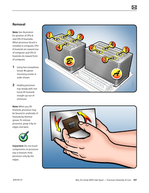 Page 157Mac Pro (Early 2009) Take Apart — Processor Heatsinks, 8 Core 157 2010-09-27
Removal
Note: See illustration 
for position of CPU A 
and CPU B heatsinks. 
When processor board is 
installed in computer, CPU 
A heatsink sits toward rear 
of computer and CPU B 
heatsink sits toward front 
of computer.
1 Using hex screwdriver, 
loosen 4 captive 
mounting screws in 
order shown.
2 Holding processor 
tray steady with one 
hand, lift heatsink 
straight up out of 
enclosure.
Note: When you lift 
heatsink,...