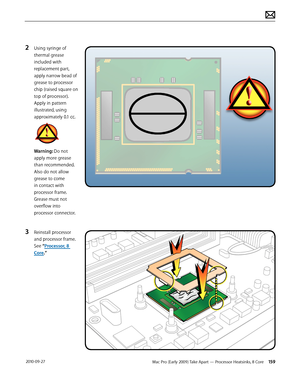 Page 159Mac Pro (Early 2009) Take Apart — Processor Heatsinks, 8 Core 159 2010-09-27
2 Using syringe of 
thermal grease 
included with 
replacement part, 
apply narrow bead of 
grease to processor 
chip (raised square on 
top of processor). 
Apply in pattern 
illustrated, using 
approximately 0.1 cc.
Warning: Do not 
apply more grease 
than recommended. 
Also do not allow 
grease to come 
in contact with 
processor frame. 
Grease must not 
overflow into 
processor connector.
3 Reinstall processor 
and processor...