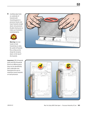 Page 160Mac Pro (Early 2009) Take Apart — Processor Heatsinks, 8 Core 160 2010-09-27
4 Carefully align holes 
on underside of 
heatsink with 
mounting posts in 
processor board, and 
lower heatsink straight 
down onto processor. 
Double-check posts to 
make sure heatsink is 
seated properly.
Warning: Use two 
hands to hold 
heatsink by its sides. 
Be careful of heatsink 
fins, as they can be 
sharp. Do not press 
down on the top of 
the heatsink. 
Important: CPU A heatsink 
(rear) and CPU B heatsink 
(front) are...