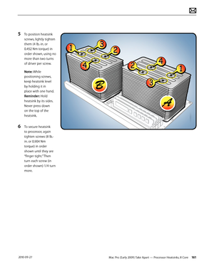 Page 161Mac Pro (Early 2009) Take Apart — Processor Heatsinks, 8 Core 161 2010-09-27
5 To position heatsink 
screws, lightly tighten  
them (4 lb.-in. or  
0.452 Nm torque) in 
order shown, using no 
more than two turns 
of driver per screw.
Note: While 
positioning screws, 
keep heatsink level 
by holding it in 
place with one hand. 
Reminder: Hold 
heatsink by its sides. 
Never press down 
on the top of the 
heatsink.
6 To secure heatsink 
to processor, again 
tighten screws (8 lb.- 
in. or 0.904 Nm 
torque)...
