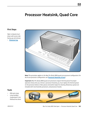 Page 162Mac Pro (Early 2009) Take Apart — Processor Heatsink, Quad Core 162 2010-09-27
First Steps
Open computer, lay it 
down with access side 
facing up, and remove:
• Processor tray
Tools
• ESD wrist strap
• Long-handled, 
magnetized 3 mm 
flathead hex driver
Processor Heatsink, Quad Core
Note: This procedure applies to the Mac Pro (Early 2009) quad-core processor configuration. For 
the 8-core processor configuration, see “Processor Heatsinks, 8 Core.”
Important: Mac Pro (Early 2009) quad-core processors...