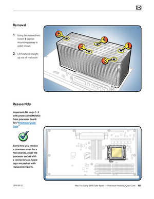 Page 163Mac Pro (Early 2009) Take Apart — Processor Heatsink, Quad Core 163 2010-09-27
Removal
1 Using hex screwdriver, 
loosen 5 captive 
mounting screws in 
order shown.
2 Lift heatsink straight 
up out of enclosure.
Reassembly
Important: Do steps 1–3 
with processor REMOVED 
from processor board. 
See “Processor, Quad 
Core.”
Every time you remove 
a processor, even for a 
few seconds, cover the 
processor socket with 
a connector cap. Spare 
caps are packed with 
replacement parts.  