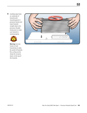 Page 165Mac Pro (Early 2009) Take Apart — Processor Heatsink, Quad Core 165 2010-09-27
4 Carefully align holes 
on underside of 
heatsink with 
mounting posts in 
processor board, and 
lower heatsink 
straight down onto 
processor. Double-
check posts to make 
sure heatsink is 
seated properly.
Warning: Use two 
hands to hold 
heatsink by its sides. 
Be careful of heatsink 
fins, as they can be 
sharp. Do not press 
down on the top of 
the heatsink.  