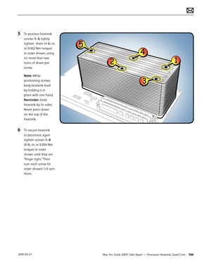 Page 166Mac Pro (Early 2009) Take Apart — Processor Heatsink, Quad Core 166 2010-09-27
5 To position heatsink 
screws 1–5, lightly 
tighten  them (4 lb.-in. 
or 0.452 Nm torque) 
in order shown, using 
no more than two 
turns of driver per 
screw.
Note: While 
positioning screws, 
keep heatsink level 
by holding it in 
place with one hand. 
Reminder: Hold 
heatsink by its sides. 
Never press down 
on the top of the 
heatsink.
6 To secure heatsink 
to processor, again 
tighten screws 1–4 
(8 lb.-in. or 0.904 Nm...