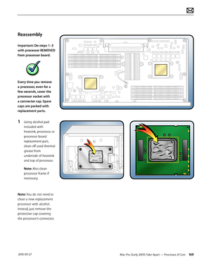 Page 169Mac Pro (Early 2009) Take Apart — Processor, 8 Core 169 2010-09-27
Reassembly
Important: Do steps 1–3 
with processor REMOVED 
from processor board.
Every time you remove 
a processor, even for a 
few seconds, cover the 
processor socket with 
a connector cap. Spare 
caps are packed with 
replacement parts.
1 Using alcohol pad 
included with 
heatsink, processor, or 
processor board 
replacement part, 
clean off used thermal 
grease from 
underside of heatsink 
and top of processor.
Note: Also clean...