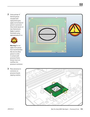 Page 170Mac Pro (Early 2009) Take Apart — Processor, 8 Core 170 2010-09-27
2 Using syringe of 
thermal grease 
included with 
replacement part, 
apply narrow bead of 
grease to processor 
chip (raised square on 
top of processor). 
Apply in pattern 
illustrated, using 
approximately 0.1 cc.
Warning: Do not 
apply more grease 
than recommended. 
Also do not allow 
grease to come 
in contact with 
processor frame. 
Grease must not 
overflow into 
processor connector.
3 Place processor in 
connector on 
processor...