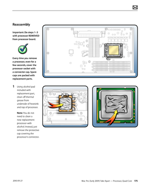 Page 175Mac Pro (Early 2009) Take Apart — Processor, Quad Core 175 2010-09-27
Reassembly
Important: Do steps 1–3 
with processor REMOVED 
from processor board. 
Every time you remove 
a processor, even for a 
few seconds, cover the 
processor socket with 
a connector cap. Spare 
caps are packed with 
replacement parts.
1 Using alcohol pad 
included with 
replacement part, 
clean off thermal 
grease from 
underside of heatsink 
and top of processor.
Note: You do not 
need to clean a 
new replacement 
processor...