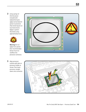 Page 176Mac Pro (Early 2009) Take Apart — Processor, Quad Core 176 2010-09-27
2 Using syringe of 
thermal grease 
included with 
replacement part, 
apply narrow bead of 
grease to processor 
chip (raised square on 
top of processor). 
Apply in pattern 
illustrated, using 
approximately 0.2 cc.
Warning: Do not 
apply more grease 
than recommended.
Grease must not 
overflow into 
processor connector.
3 Align processor 
notches with tabs on 
processor holder, as 
shown. Then lower 
processor straight 
down onto...
