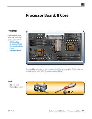 Page 178Mac Pro (Early 2009) Take Apart — Processor Board, 8 Core 178 2010-09-27
First Steps
Open computer, lay it 
down with access side 
facing up, and remove:
• Processor tray
• All memory DIMMs
• Processor heatsinks, 
8 core
• Processors, 8 core
Tools
• ESD wrist strap
• Phillips #2 screwdriver
Processor Board, 8 Core
Important: Every time you remove a processor heatsink, you must replace the thermal grease 
on the processor below it. See “Processor Heatsink, 8 Core.”  