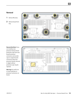 Page 179Mac Pro (Early 2009) Take Apart — Processor Board, 8 Core 179 2010-09-27
Removal
1 Remove 9 screws.
2 Remove board from 
tray.
Reassembly Note: If you 
are installing new 
processor board, remove 
protective caps from new 
board’s processor 
connectors and transfer 
caps to original board’s 
connectors. Note that 
processor boards returned 
to Apple without 
protective caps may be 
rejected.
Warning: Be careful not 
to touch gold pins in 
processor connectors on 
board.  
