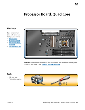 Page 180Mac Pro (Early 2009) Take Apart — Processor Board, Quad Core 180 2010-09-27
First Steps
Open computer, lay it 
down with access side 
facing up, and remove:
• Processor tray
• All memory DIMMs
• Processor heatsink, 
quad core 
• Processor, quad core 
Tools
• ESD wrist strap
• Phillips #2 screwdriver
Processor Board, Quad Core
Important: Every time you remove a processor heatsink, you must replace the thermal grease 
on the processor below it. See “Processor Heatsink, Quad Core.”  