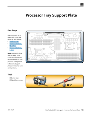 Page 182Mac Pro (Early 2009) Take Apart — Processor Tray Support Plate 182 2010-09-27
First Steps
Open computer, lay it 
down with access side 
facing up, and remove:
• Processor tray
• Processor heatsink, 
Quad Core
• Processor heatsink,  
8 Core
Note: Illustrations show 
Mac Pro (Early 2009) 
8-core processor board. 
Procedure for quad-core 
processor configuration 
is the same. Support 
plate is identical for both 
configurations.
Tools
• ESD wrist strap
• Phillips #2 screwdriver
Processor Tray Support Plate  