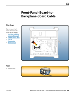 Page 184Mac Pro (Early 2009) Take Apart — Front-Panel-Board-to-Backplane-Board Cable 184 2010-09-27
First Steps
Open computer, lay it 
down with access side 
facing up, and remove:
• Hard drive and drive 
carrier in drive bay 1
• Graphics card in slot 1
• PCIe fan
• Processor tray
• Processor cage
Tools
• ESD wrist strap
Front-Panel-Board-to-
Backplane-Board Cable  