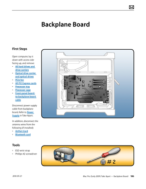 Page 186Mac Pro (Early 2009) Take Apart — Backplane Board 186 2010-09-27
First Steps
Open computer, lay it 
down with access side 
facing up, and remove:
• All hard drives and 
drive carriers
• Optical drive carrier 
and optical drives
• PCIe fan
• All PCI Express cards
• Processor tray
• Processor cage
• Front-panel-board-
to-backplane-board 
cable
Disconnect power supply 
cable from backplane 
board. Refer to Power 
Supply in Take Apart.
In addition, disconnect the 
antenna wires from the 
following (if...