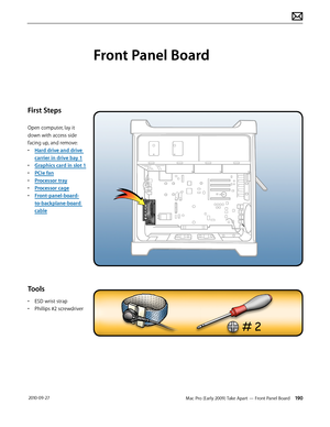 Page 190Mac Pro (Early 2009) Take Apart — Front Panel Board 190 2010-09-27
First Steps
Open computer, lay it 
down with access side 
facing up, and remove:
• Hard drive and drive 
carrier in drive bay 1
• Graphics card in slot 1
• PCIe fan
• Processor tray
• Processor cage
• Front-panel-board-
to-backplane-board 
cable
Tools
• ESD wrist strap
• Phillips #2 screwdriver
Front Panel Board  