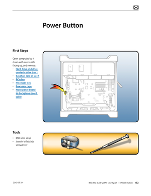 Page 192Mac Pro (Early 2009) Take Apart — Power Button 192 2010-09-27
First Steps
Open computer, lay it 
down with access side 
facing up, and remove:
• Hard drive and drive 
carrier in drive bay 1
• Graphics card in slot 1
• PCIe fan
• Processor tray
• Processor cage
• Front-panel-board-
to-backplane-board 
cable
Tools
• ESD wrist strap
• Jeweler’s flatblade 
screwdriver
Power Button  