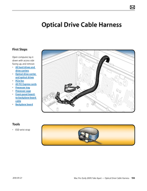Page 194Mac Pro (Early 2009) Take Apart — Optical Drive Cable Harness 194 2010-09-27
First Steps
Open computer, lay it 
down with access side 
facing up, and remove:
• All hard drives and 
drive carriers
• Optical drive carrier 
and optical drives
• PCIe fan
• All PCI Express cards
• Processor tray
• Processor cage
• Front-panel-board-
to-backplane-board 
cable
• Backplane board
Tools
• ESD wrist strap
Optical Drive Cable Harness  