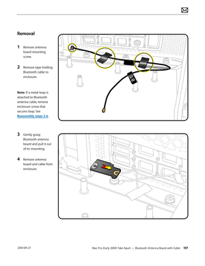 Page 197Mac Pro (Early 2009) Take Apart — Bluetooth Antenna Board with Cable 197 2010-09-27
Removal
1 Remove antenna 
board mounting 
screw.
2 Remove tape holding 
Bluetooth cable to 
enclosure.
Note: If a metal loop is 
attached to Bluetooth 
antenna cable, remove 
enclosure screw that 
secures loop. See 
Reassembly steps 3-6.
3 Gently grasp 
Bluetooth antenna 
board and pull it out 
of its mounting.
4 Remove antenna 
board and cable from 
enclosure.  