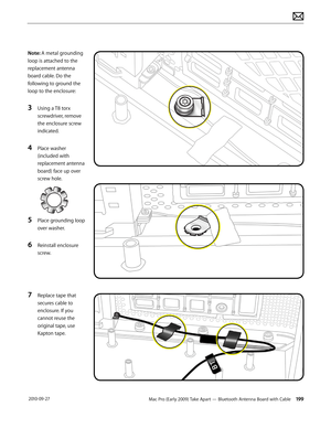 Page 199Mac Pro (Early 2009) Take Apart — Bluetooth Antenna Board with Cable 199 2010-09-27
Note: A metal grounding 
loop is attached to the 
replacement antenna 
board cable. Do the 
following to ground the 
loop to the enclosure:
3 Using a T8 torx 
screwdriver, remove 
the enclosure screw 
indicated.
4 Place washer 
(included with 
replacement antenna 
board) face up over 
screw hole.
5 Place grounding loop 
over washer.
6 Reinstall enclosure 
screw.
7 Replace tape that 
secures cable to 
enclosure. If you...