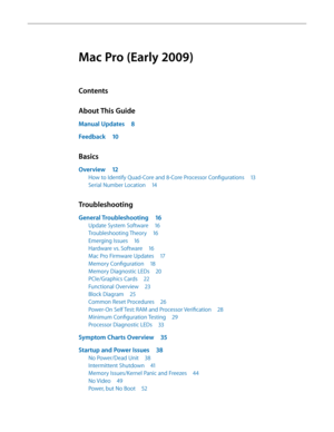 Page 3Mac Pro (Early 2009)
Contents
About This Guide
Manual Updates 8
Feedback 10
Basics
Overview 12
How to Identify Quad-Core and 8-Core Processor Configurations  13
Serial Number Location 14
Troubleshooting
General Troubleshooting  16
Update System Software 16
Troubleshooting Theory 16
Emerging Issues 16
Hardware vs. Software  16
Mac Pro Firmware Updates  17
Memory Configuration 18
Memory Diagnostic LEDs  20
PCIe/Graphics Cards 22
Functional Overview  23
Block Diagram 25
Common Reset Procedures  26
Power-On...