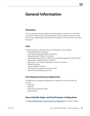 Page 117Mac Pro (Mid 2010) Take Apart — General Information 117 2010-12-06
General Information
Orientation
For most take-apart procedures, Apple recommends laying the computer on its side before 
removing or installing the part. For proper operation, however, Apple recommends running 
the unit in the upright position. Never operate the computer on its side with the access panel 
facing down.
Tools
The following tools are required to service all configurations of the computer:
• Magnetized Phillips #1...