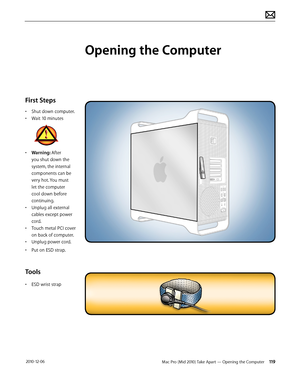 Page 119Mac Pro (Mid 2010) Take Apart — Opening the Computer 119 2010-12-06
First Steps
• Shut down computer.
• Wait 10 minutes
• Warning: After 
you shut down the 
system, the internal 
components can be 
very hot. You must 
let the computer 
cool down before 
continuing.
• Unplug all external 
cables except power 
cord.
• Touch metal PCI cover 
on back of computer.
• Unplug power cord.
• Put on ESD strap.
Tools
• ESD wrist strap
Opening the Computer  