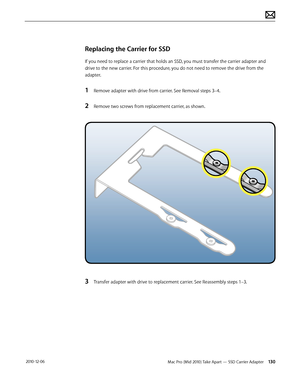 Page 130Mac Pro (Mid 2010) Take Apart — SSD Carrier Adapter 130 2010-12-06
Replacing the Carrier for SSD
If you need to replace a carrier that holds an SSD, you must transfer the carrier adapter and 
drive to the new carrier. For this procedure, you do not need to remove the drive from the 
adapter.
1 Remove adapter with drive from carrier. See Removal steps 3–4.
2 Remove two screws from replacement carrier, as shown.
3 Transfer adapter with drive to replacement carrier. See Reassembly steps 1–3.  